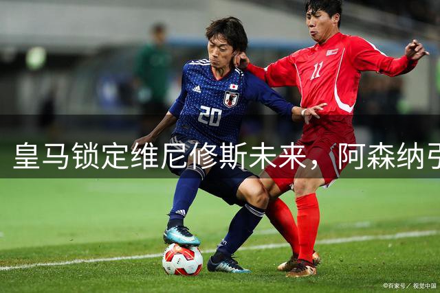皇马锁定维尼修斯未来，阿森纳引援计划受阻